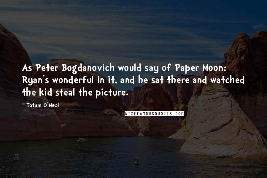 Tatum O'Neal Quotes: As Peter Bogdanovich would say of Paper Moon: Ryan's wonderful in it, and he sat there and watched the kid steal the picture.