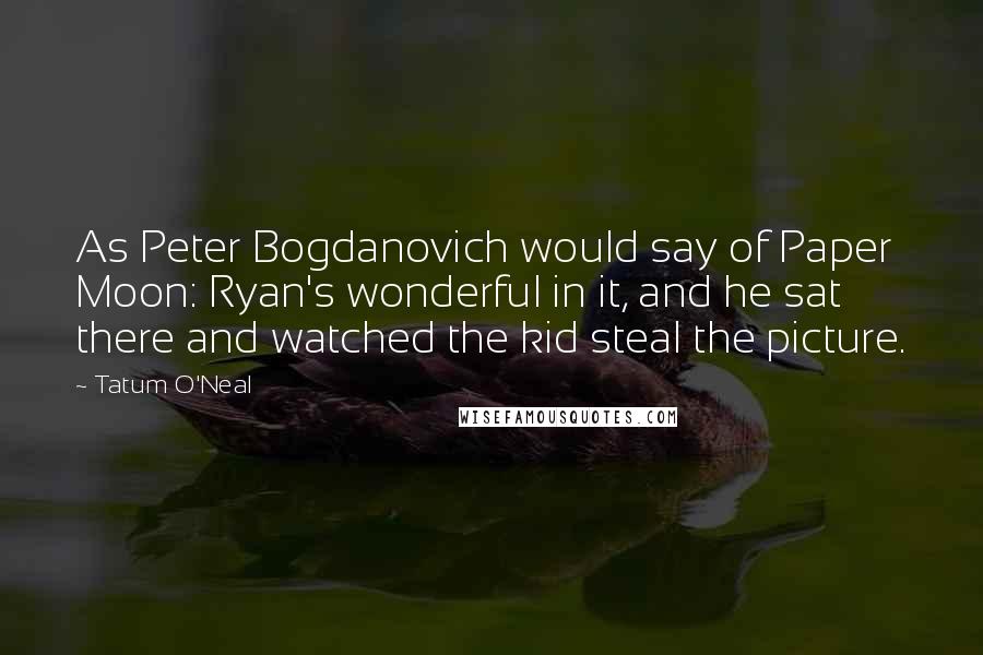 Tatum O'Neal Quotes: As Peter Bogdanovich would say of Paper Moon: Ryan's wonderful in it, and he sat there and watched the kid steal the picture.