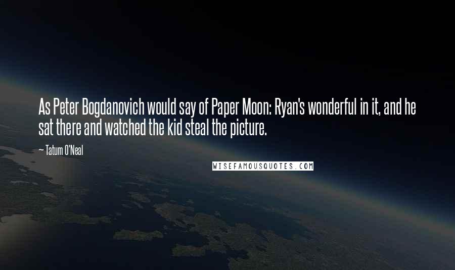 Tatum O'Neal Quotes: As Peter Bogdanovich would say of Paper Moon: Ryan's wonderful in it, and he sat there and watched the kid steal the picture.