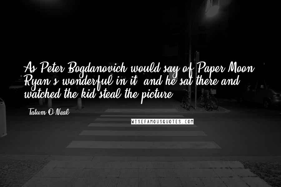 Tatum O'Neal Quotes: As Peter Bogdanovich would say of Paper Moon: Ryan's wonderful in it, and he sat there and watched the kid steal the picture.