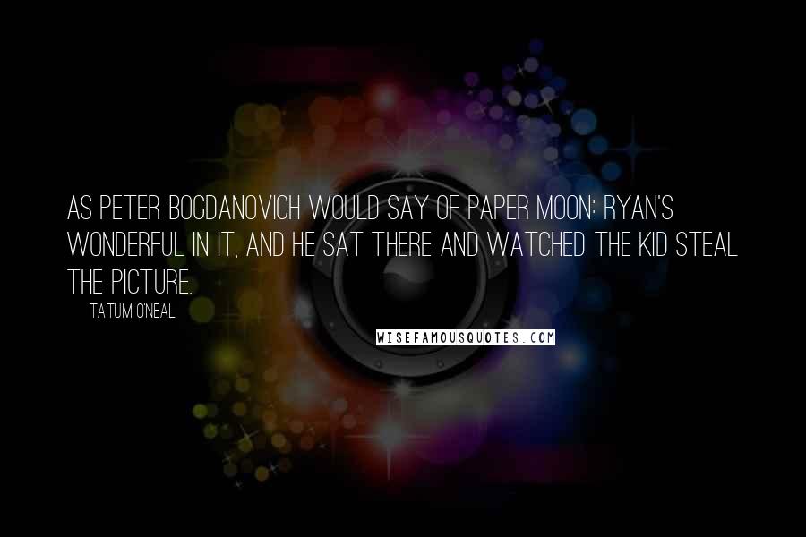 Tatum O'Neal Quotes: As Peter Bogdanovich would say of Paper Moon: Ryan's wonderful in it, and he sat there and watched the kid steal the picture.