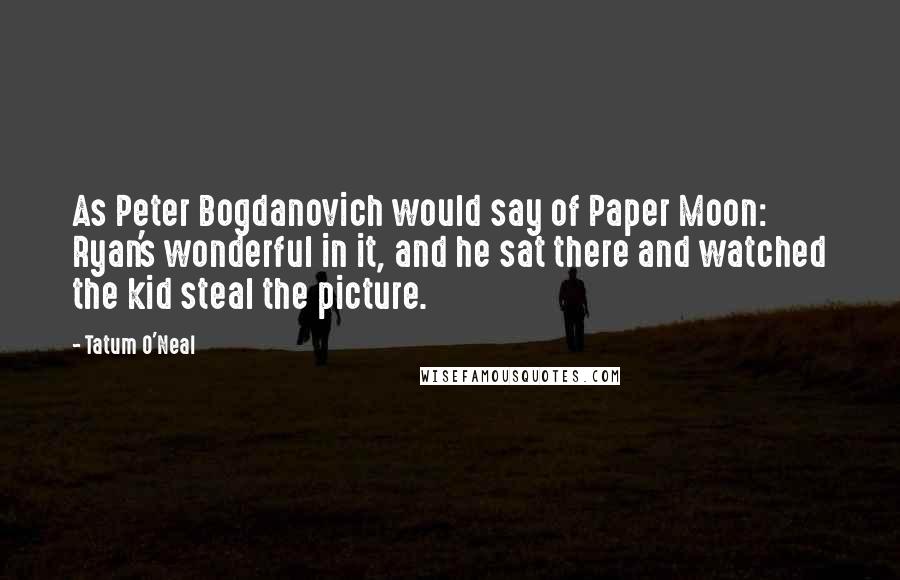 Tatum O'Neal Quotes: As Peter Bogdanovich would say of Paper Moon: Ryan's wonderful in it, and he sat there and watched the kid steal the picture.