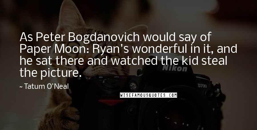 Tatum O'Neal Quotes: As Peter Bogdanovich would say of Paper Moon: Ryan's wonderful in it, and he sat there and watched the kid steal the picture.