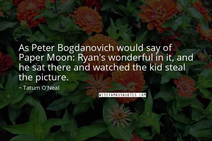 Tatum O'Neal Quotes: As Peter Bogdanovich would say of Paper Moon: Ryan's wonderful in it, and he sat there and watched the kid steal the picture.