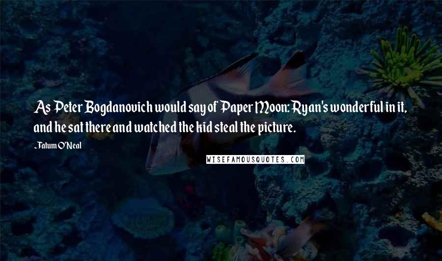 Tatum O'Neal Quotes: As Peter Bogdanovich would say of Paper Moon: Ryan's wonderful in it, and he sat there and watched the kid steal the picture.