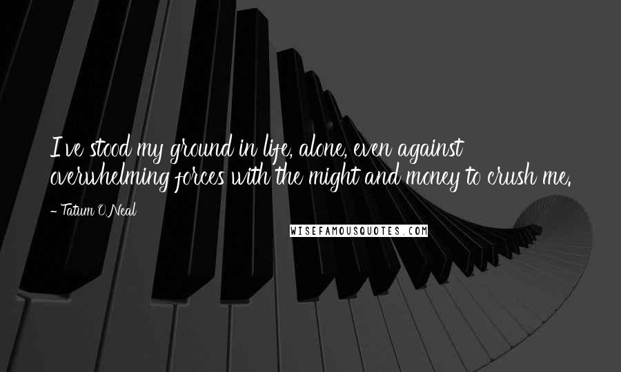 Tatum O'Neal Quotes: I've stood my ground in life, alone, even against overwhelming forces with the might and money to crush me.
