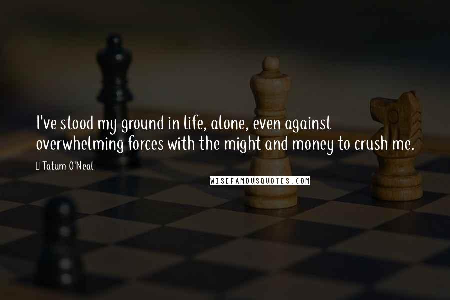 Tatum O'Neal Quotes: I've stood my ground in life, alone, even against overwhelming forces with the might and money to crush me.