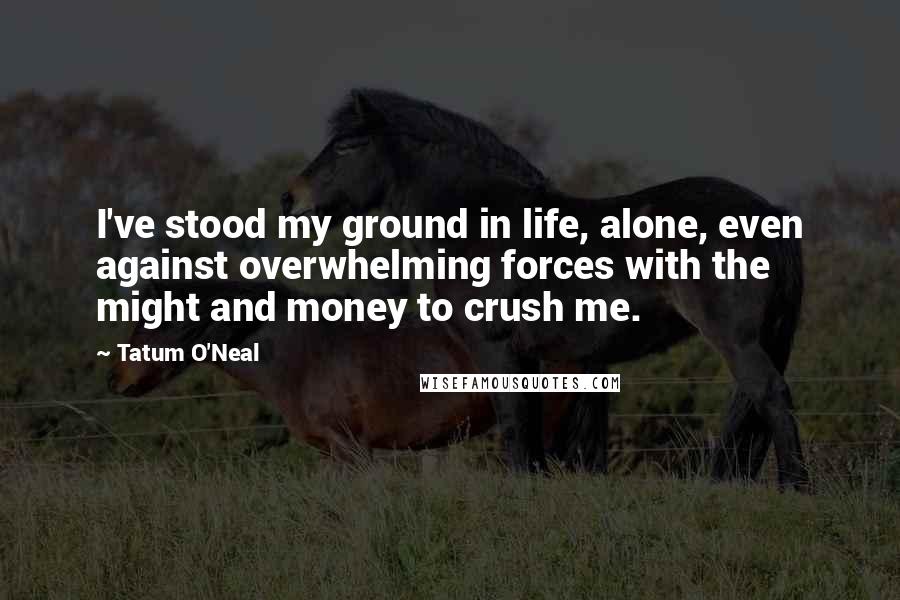 Tatum O'Neal Quotes: I've stood my ground in life, alone, even against overwhelming forces with the might and money to crush me.