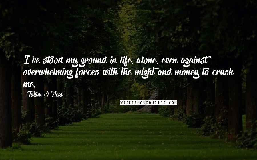 Tatum O'Neal Quotes: I've stood my ground in life, alone, even against overwhelming forces with the might and money to crush me.