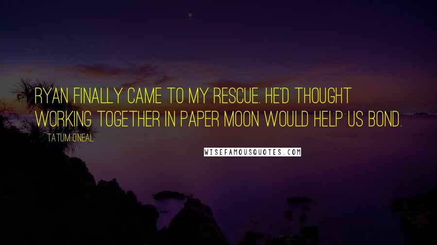 Tatum O'Neal Quotes: Ryan finally came to my rescue. He'd thought working together in Paper Moon would help us bond.