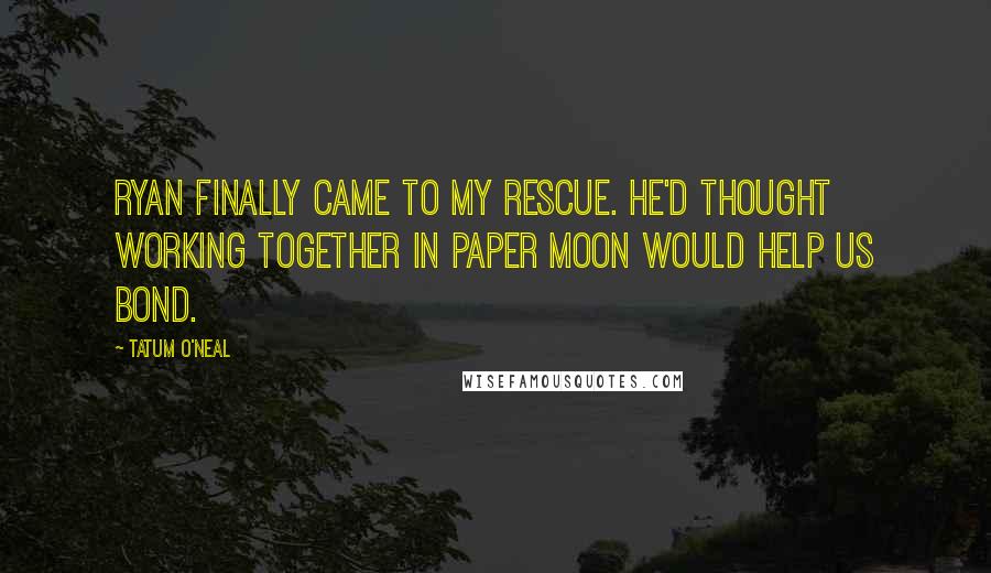 Tatum O'Neal Quotes: Ryan finally came to my rescue. He'd thought working together in Paper Moon would help us bond.