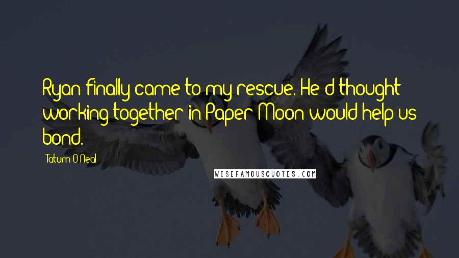 Tatum O'Neal Quotes: Ryan finally came to my rescue. He'd thought working together in Paper Moon would help us bond.