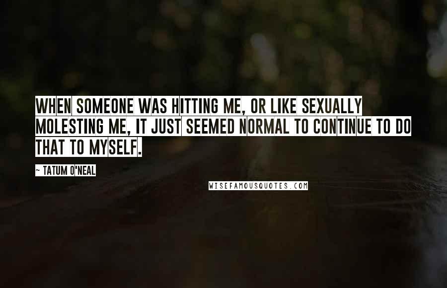 Tatum O'Neal Quotes: When someone was hitting me, or like sexually molesting me, it just seemed normal to continue to do that to myself.