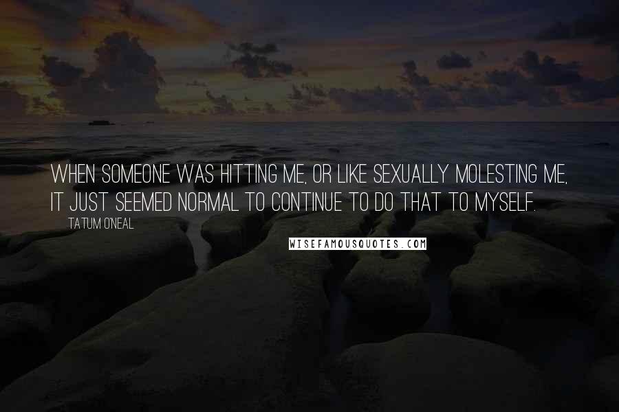 Tatum O'Neal Quotes: When someone was hitting me, or like sexually molesting me, it just seemed normal to continue to do that to myself.