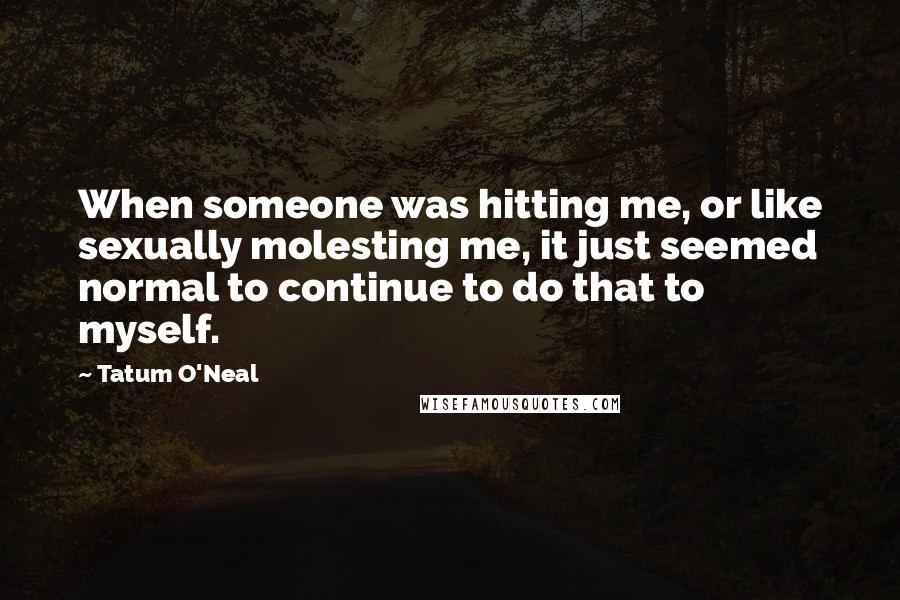 Tatum O'Neal Quotes: When someone was hitting me, or like sexually molesting me, it just seemed normal to continue to do that to myself.