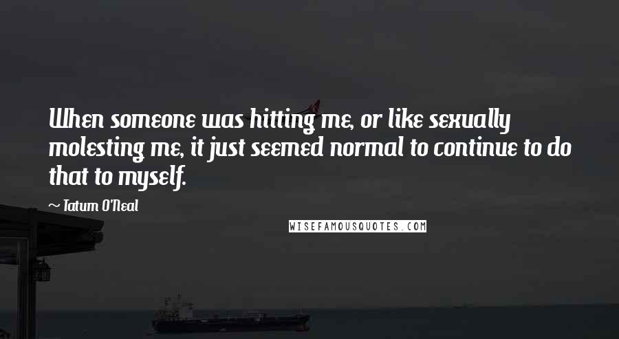 Tatum O'Neal Quotes: When someone was hitting me, or like sexually molesting me, it just seemed normal to continue to do that to myself.