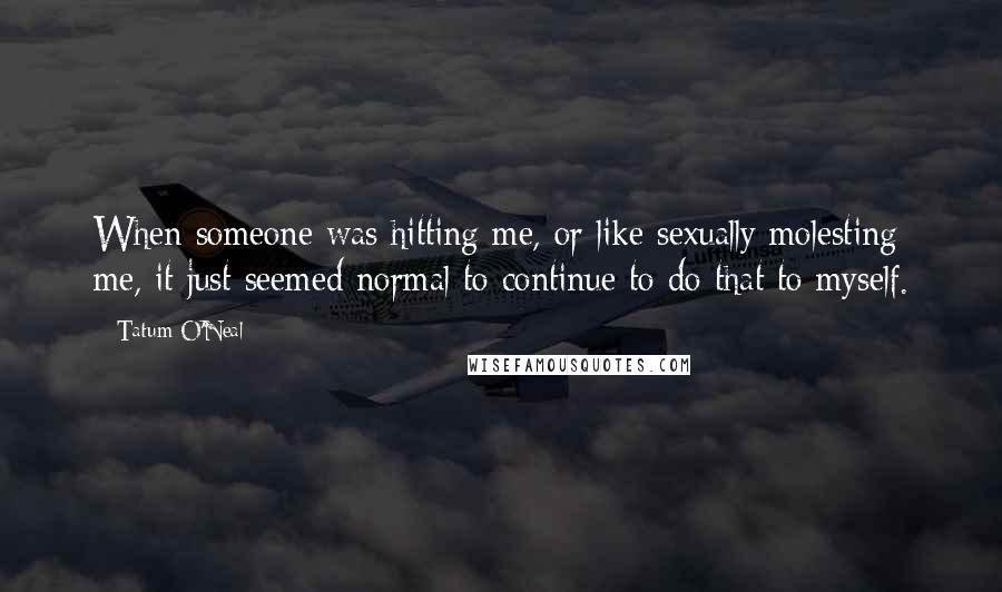 Tatum O'Neal Quotes: When someone was hitting me, or like sexually molesting me, it just seemed normal to continue to do that to myself.