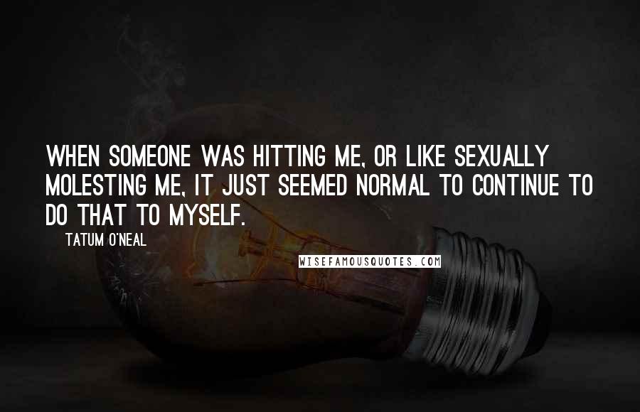 Tatum O'Neal Quotes: When someone was hitting me, or like sexually molesting me, it just seemed normal to continue to do that to myself.