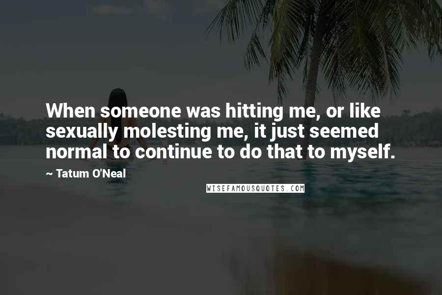 Tatum O'Neal Quotes: When someone was hitting me, or like sexually molesting me, it just seemed normal to continue to do that to myself.