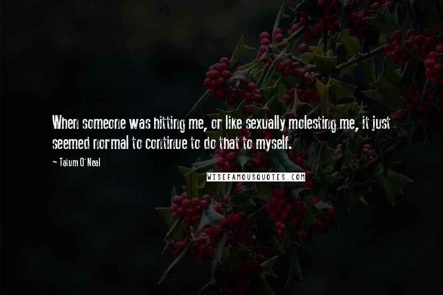 Tatum O'Neal Quotes: When someone was hitting me, or like sexually molesting me, it just seemed normal to continue to do that to myself.