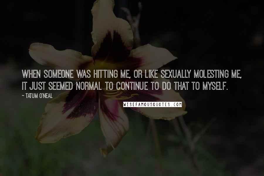 Tatum O'Neal Quotes: When someone was hitting me, or like sexually molesting me, it just seemed normal to continue to do that to myself.
