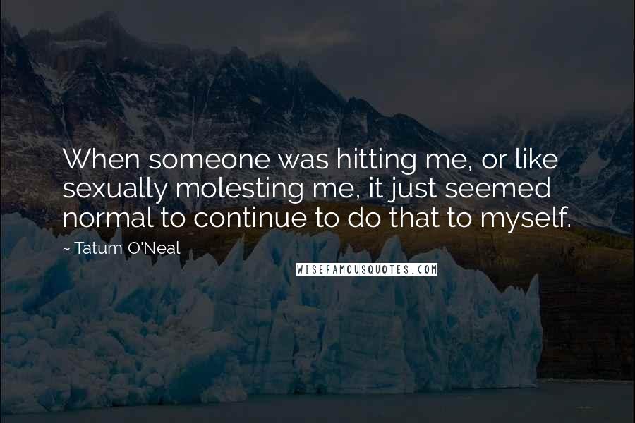 Tatum O'Neal Quotes: When someone was hitting me, or like sexually molesting me, it just seemed normal to continue to do that to myself.