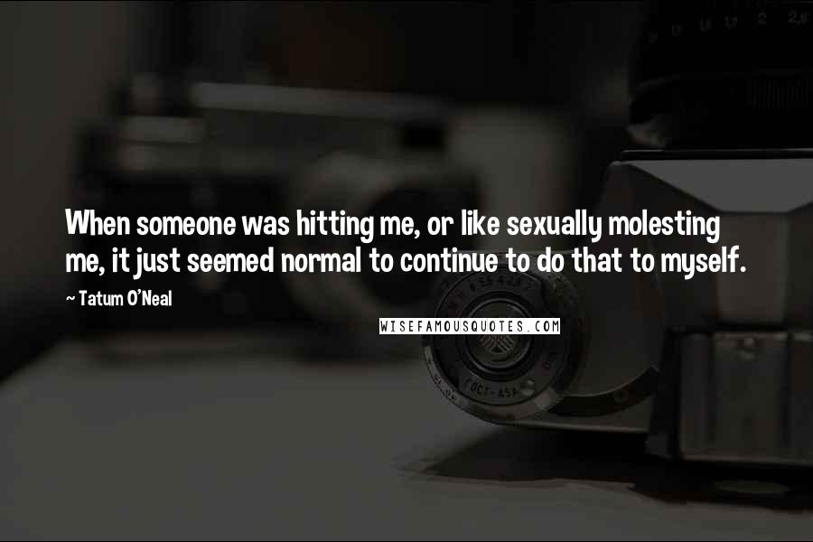 Tatum O'Neal Quotes: When someone was hitting me, or like sexually molesting me, it just seemed normal to continue to do that to myself.