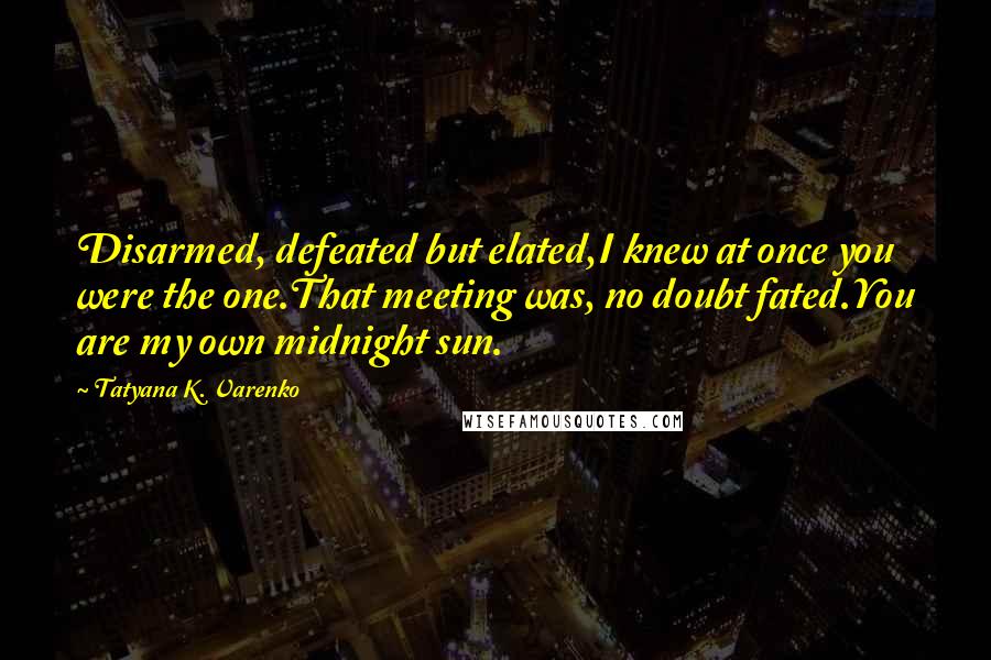 Tatyana K. Varenko Quotes: Disarmed, defeated but elated,I knew at once you were the one.That meeting was, no doubt fated.You are my own midnight sun.