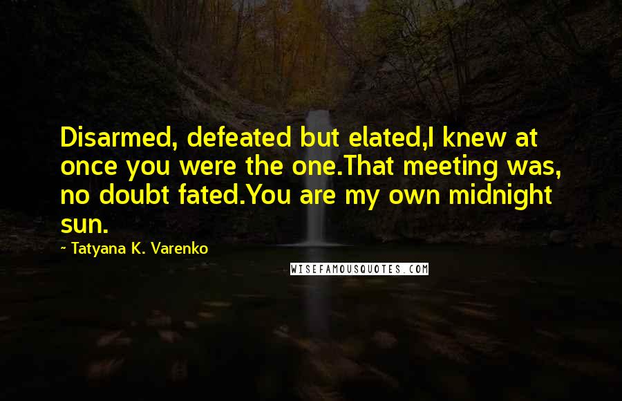 Tatyana K. Varenko Quotes: Disarmed, defeated but elated,I knew at once you were the one.That meeting was, no doubt fated.You are my own midnight sun.