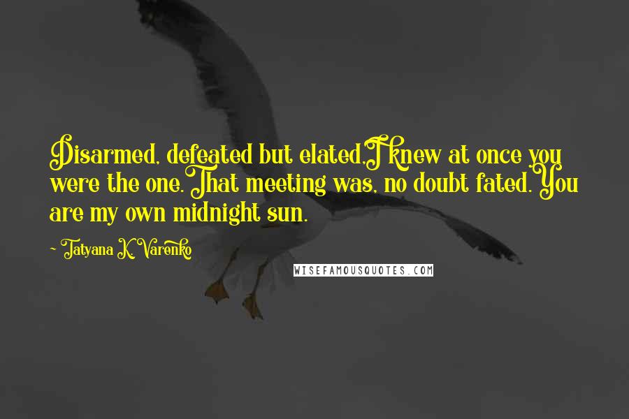 Tatyana K. Varenko Quotes: Disarmed, defeated but elated,I knew at once you were the one.That meeting was, no doubt fated.You are my own midnight sun.