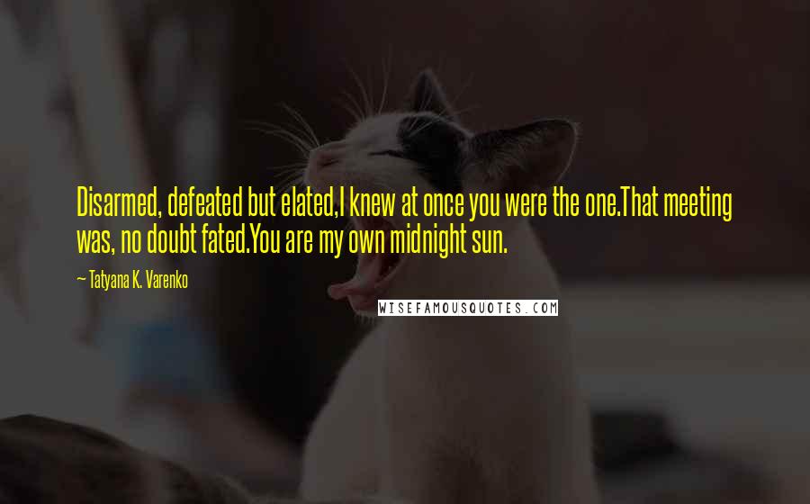 Tatyana K. Varenko Quotes: Disarmed, defeated but elated,I knew at once you were the one.That meeting was, no doubt fated.You are my own midnight sun.