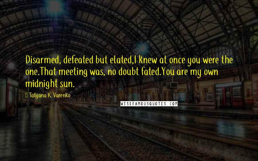 Tatyana K. Varenko Quotes: Disarmed, defeated but elated,I knew at once you were the one.That meeting was, no doubt fated.You are my own midnight sun.