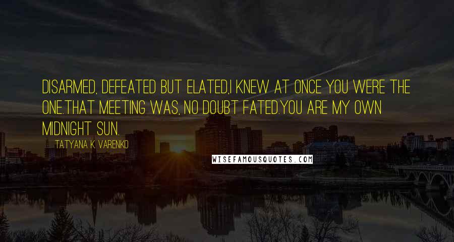 Tatyana K. Varenko Quotes: Disarmed, defeated but elated,I knew at once you were the one.That meeting was, no doubt fated.You are my own midnight sun.