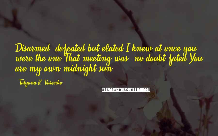 Tatyana K. Varenko Quotes: Disarmed, defeated but elated,I knew at once you were the one.That meeting was, no doubt fated.You are my own midnight sun.