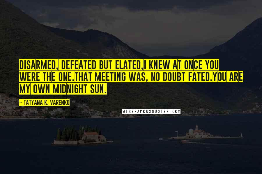 Tatyana K. Varenko Quotes: Disarmed, defeated but elated,I knew at once you were the one.That meeting was, no doubt fated.You are my own midnight sun.