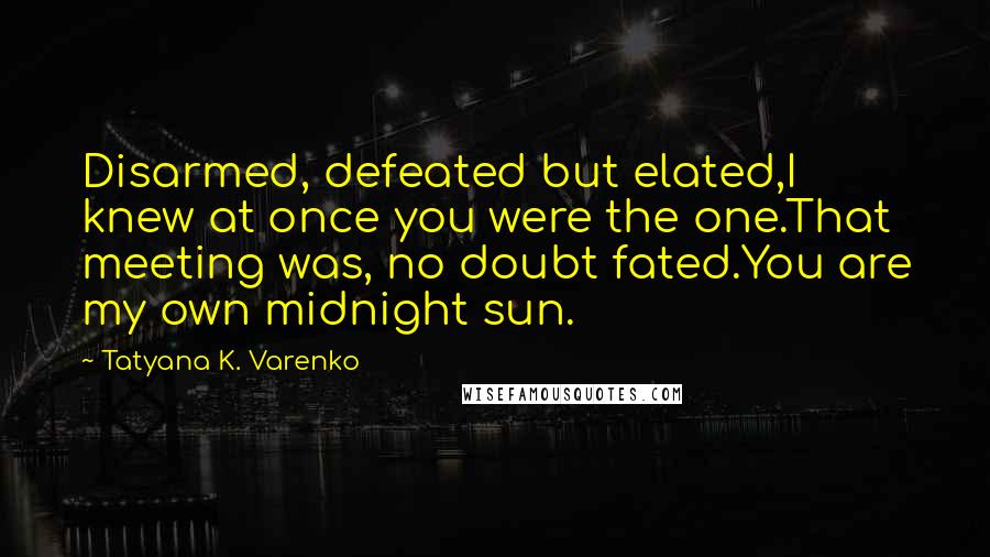 Tatyana K. Varenko Quotes: Disarmed, defeated but elated,I knew at once you were the one.That meeting was, no doubt fated.You are my own midnight sun.