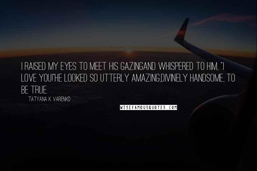 Tatyana K. Varenko Quotes: I raised my eyes to meet his gazingAnd whispered to him, "I LOVE YOU!"He looked so utterly amazing,Divinely handsome, to be true.