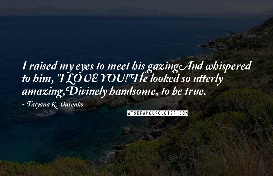 Tatyana K. Varenko Quotes: I raised my eyes to meet his gazingAnd whispered to him, "I LOVE YOU!"He looked so utterly amazing,Divinely handsome, to be true.