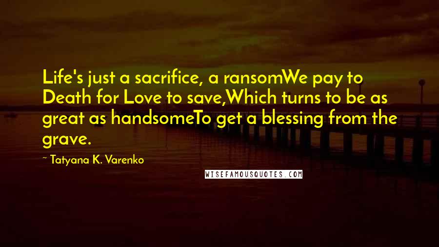 Tatyana K. Varenko Quotes: Life's just a sacrifice, a ransomWe pay to Death for Love to save,Which turns to be as great as handsomeTo get a blessing from the grave.