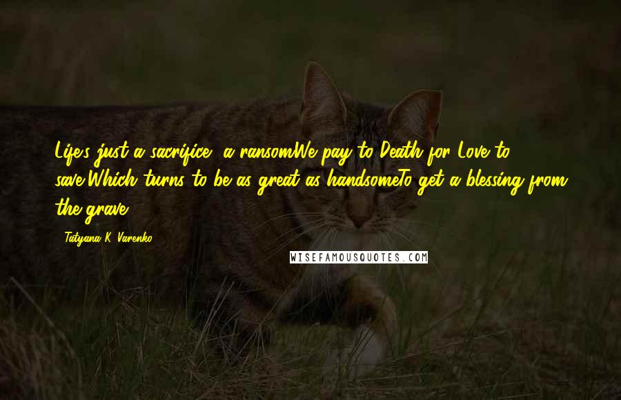 Tatyana K. Varenko Quotes: Life's just a sacrifice, a ransomWe pay to Death for Love to save,Which turns to be as great as handsomeTo get a blessing from the grave.