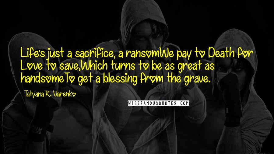 Tatyana K. Varenko Quotes: Life's just a sacrifice, a ransomWe pay to Death for Love to save,Which turns to be as great as handsomeTo get a blessing from the grave.