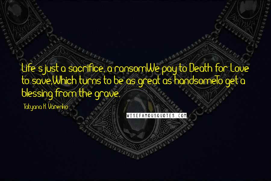 Tatyana K. Varenko Quotes: Life's just a sacrifice, a ransomWe pay to Death for Love to save,Which turns to be as great as handsomeTo get a blessing from the grave.