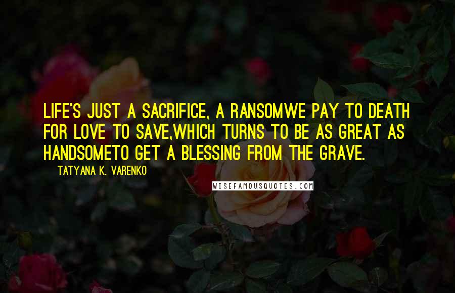 Tatyana K. Varenko Quotes: Life's just a sacrifice, a ransomWe pay to Death for Love to save,Which turns to be as great as handsomeTo get a blessing from the grave.