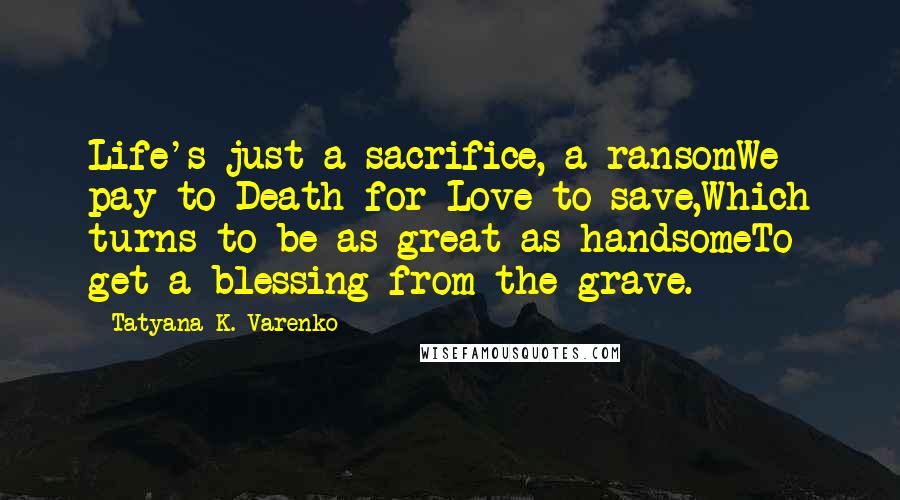 Tatyana K. Varenko Quotes: Life's just a sacrifice, a ransomWe pay to Death for Love to save,Which turns to be as great as handsomeTo get a blessing from the grave.