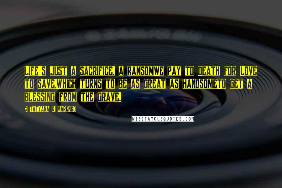 Tatyana K. Varenko Quotes: Life's just a sacrifice, a ransomWe pay to Death for Love to save,Which turns to be as great as handsomeTo get a blessing from the grave.