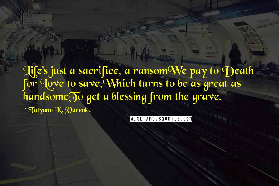 Tatyana K. Varenko Quotes: Life's just a sacrifice, a ransomWe pay to Death for Love to save,Which turns to be as great as handsomeTo get a blessing from the grave.