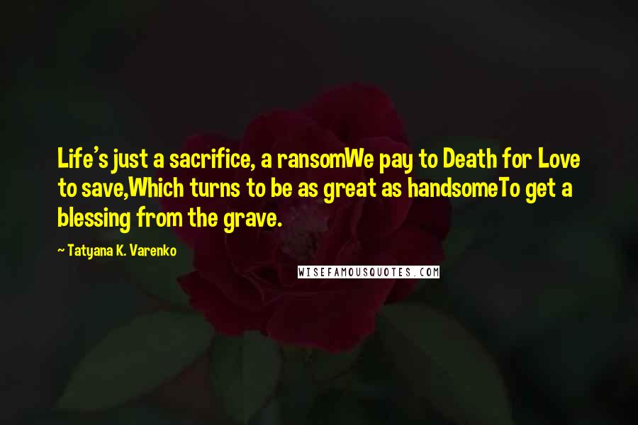 Tatyana K. Varenko Quotes: Life's just a sacrifice, a ransomWe pay to Death for Love to save,Which turns to be as great as handsomeTo get a blessing from the grave.