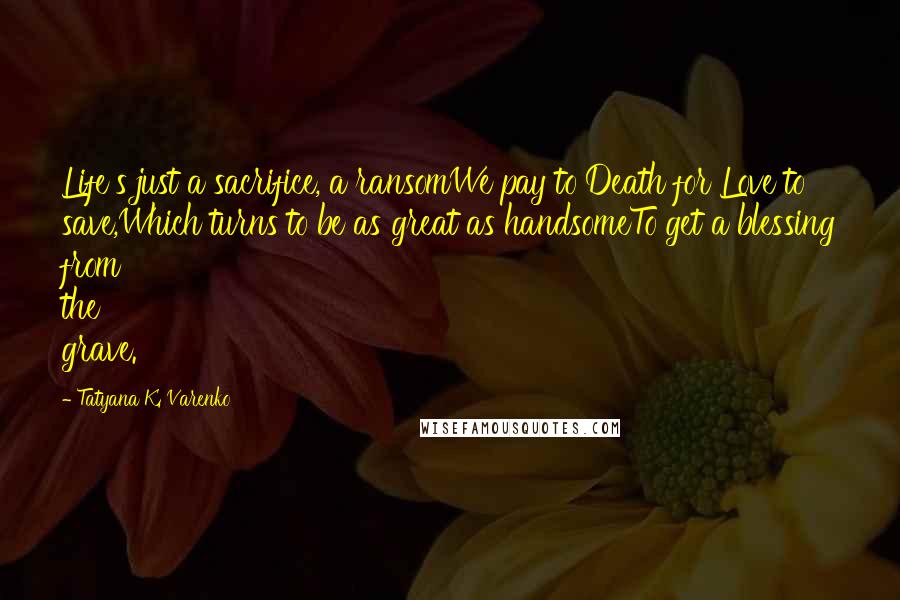 Tatyana K. Varenko Quotes: Life's just a sacrifice, a ransomWe pay to Death for Love to save,Which turns to be as great as handsomeTo get a blessing from the grave.