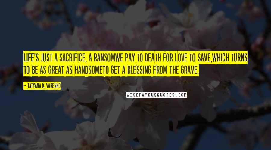 Tatyana K. Varenko Quotes: Life's just a sacrifice, a ransomWe pay to Death for Love to save,Which turns to be as great as handsomeTo get a blessing from the grave.