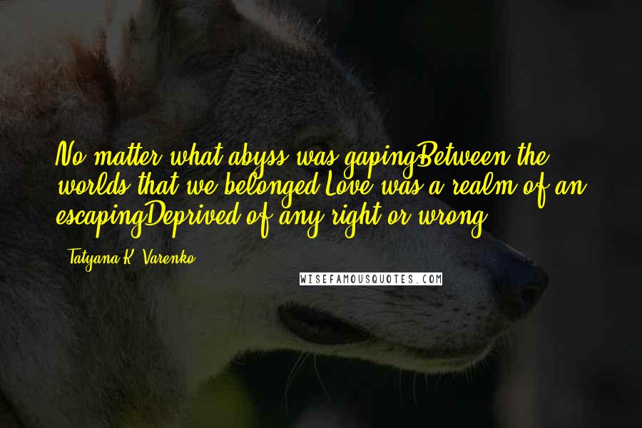 Tatyana K. Varenko Quotes: No matter what abyss was gapingBetween the worlds that we belonged,Love was a realm of an escapingDeprived of any right or wrong.